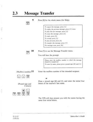 Page 452_; 
.: 
;. . 
T: 
:-. 
23 0 Message Transfer 
9 Press [0] for the whole menu (for Help). 
To repeat this message, press [I]. . 
To replay the previous message, press [I] twice. 
To play the next message, press [2]. 
To erase this message, press [3]. 
To reply, press [4]. 
To rewind, press [.5]. 
To fast forward, press [6]. 
To transfer this message, press [7]. 
For message scan, press [#]. 
PRS lo 
cl 
Press [7] to use the Message Transfer menu. 
7 
You will hear the prompt: 
Please enter the mailbox...