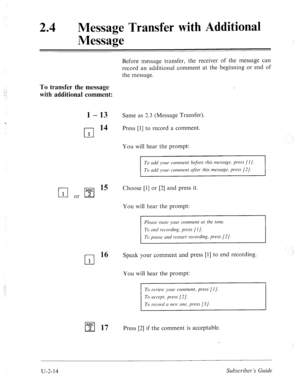 Page 45424 
m 
Message Transfer with Additional 
Message 
.: ! 
: 
‘ 
Before message transfer, the receiver of the message can 
record an additional comment at the beginning or end of 
the message. 
To transfer the message 
with additional comment: 
1 - 13 Same as 2.3 (Message Transfer). 
cl 14 Press [l] to record a comment. 
1 
You will hear the prompt: 
Choose [l] or [2] and press it. 
You will hear the prompt: 
Pleme stcrte your comment crt the tone. 
To end recording, press [I]. 
To pmse umi restm’t...