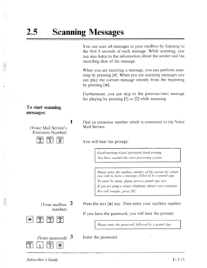 Page 45525 0 
Scanning Messages 
You can scan all messages in your mailbox by listening to 
the first 4 seconds of each message. While scanning, you 
can also listen to the information about the sender and the 
recording date of the message. 
When you are receiving a message, you can perform scan- 
ning by pressing [#I. When you are scanning messages you 
can play the current message entirely from the beginning 
by pressing [*I. 
Furthermore, you can skip to the previous/next message 
for playing by pressing [l]...