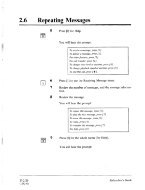 Page 46026 l Repeating Messages 
5 Press [0] for Help. 
WEa? 
q 0 
You will hear the prompt: 
To receive a message, press [I]. 
To deliver a message, press [2]. 
For other features, press [3]. 
For call transfer, press [4]. 
To change voice level at anytime, press [8]. 
To change playback speed at anytime, press [9]. 
To end this call, press [%I. 
rl 6 
Press [l] to use the Receiving Message menu. 
1 
7 Review the number of messages, and the message informa- 
tion. 
Review the message. 
You will hear the prompt:...