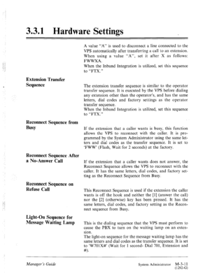 Page 473.3.1 Hardware Settings 
A value “A” is used to disconnect a line connected to the 
VPS automatically after transferring a call to an extension. 
When using a value “A”, set it after X as follows: 
FWWXA. 
When the Inband Integration is utilized, set this sequence 
to “FTX.” 
Extension Transfer 
Sequence 
The extension transfer sequence is similar to the operator 
transfer sequence. It is executed by the VPS before dialing 
any extension other than the operator’s, and has the same 
letters, dial codes...