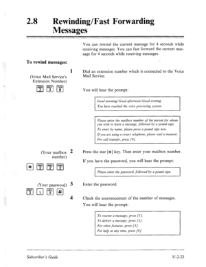 Page 46328 0 Rewinding/Fast Forwarding 
Messages 
You can rewind the current message for 4 seconds while 
receiving messages. You can fast forward the current mes- 
sage for 4 seconds while receiving messages. 
To rewind messages: 
1 Dial an extension number which is connected to the Voice 
(Voice Mail Service’s Mail Service. 
Extension Number) 
q 1”;‘1m 
You will hear the prompt: 
You have reached the voice processing system. 
Please enter the mailbox number of the person,for whom 
you wish to leave a message,...