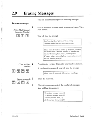 Page 466..: 
,. 
29 l Erasing Messages 
You can erase the message while receiving messages. 
To erase messages: 
1 Dial an extension number which is connected to the Voice 
(Voice Mail Service’s Mail Service. 
Extension Number) 
You will hear the prompt: 
Good morning/Good afternoon/Good evening 
You have reached the voice processing system. 
I 
I 
Please enter the mailbox number of the person for ,
