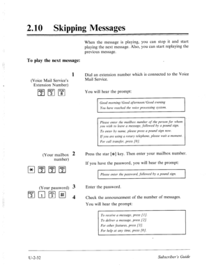 Page 4722.10 Skipping Messages 
When the message is playing, you can stop it and start 
playing the next message. Also, you can start replaying the 
previous message. 
To play the next message: 
1 
(Voice Mail Service’s 
Extension Number) 
m m I’swl 
(Your mailbox 
number) 
(Your password) 
1”;‘1r;llFlH 
2 Press the star [*I key. Then enter your mailbox number. 
3 
4 
Dial an extension number which is connected to the Voice 
Mail Service. 
You will hear the prompt: 
Good morning/Good afternoon/Good evening 
You...