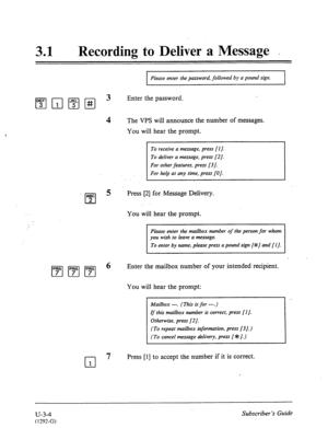 Page 47831 . Recording to Deliver a Message _ 
4 
Please enter the password, followed by a pound sign. 
Enter the password. 
The VPS will announce the number of messages. 
You will hear the prompt. 
To receive a message, press [I]. 
To deliver a message, press [2]. 
For other features, press [3 J. 
For help at any time, press [O]. 
ABC 
cl 
5 Press [2] for Message Delivery. 
2 
You will hear the prompt. 
cl 
7 
1 
Please enter the mailbox number of the person for whom 
you wish to leave a message. 
To enter by...