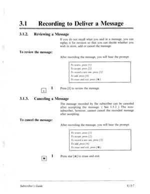 Page 48131 a Recording to Deliver a Message _ 
3.1.2. 
Reviewing a Message 
If you do not recall what you said in a message, you 
replay it for revision so that you can decide whether 
wish to store, add or cancel the message. 
To review the message: 
can 
You 
After recording the message, you will hear the prompt: 
To review, press [I]. 
To accept, press [2]. 
To record a new one, press [3 
J. 
To add, press [4]. 
To erase and exit, press [ JF 1. 
cl 
1 Press [l] to review the message. 
1 
3.1.3. Canceling a...