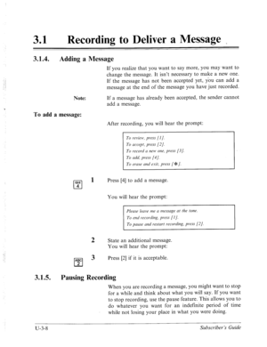 Page 48231 0 Recording to Deliver a Message _ 
3.1.4. 
Adding a Message 
If you realize that you want to say more, you may want to 
change the message. It isn’t necessary to make a new one. 
If the message has not been accepted yet, you can add a 
message at the end of the message you have just recorded. 
Note: If a message has already been accepted, the sender cannot 
add a message. 
To add a message: 
After recording, you will hear the prompt: 
To review, pwss [I]. 
To accept, press [2/. 
To record a new one,...