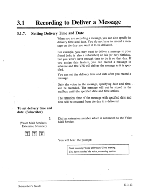 Page 48731 0 
Recording to Deliver a Message 
3.1.7. 
Setting Delivery Time and Date 
When you are recording a message, you can also specify its 
delivery time and date. You do not have to record a mes- 
sage on the day you want it to be delivered. 
’ 
For example, you may want to deliver a message to your 
friend (who is also a subscriber) on his (or her) birthday, 
but you won’t have enough time to do it on that day. If 
you assign this feature, you can record a message in 
advance and the VPS will deliver the...