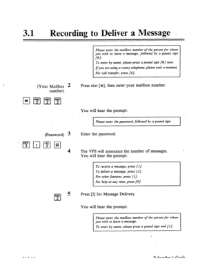 Page 48831 l Recording to Deliver a Message - 
Please enter the mailbox number of the person for whom 
you wish to leave a message, followed by a pound sign 
f#l. 
To enter by name, please press a pound sign [#/ now. 
Ifyou are using a rotary telephone, please wait a moment. 
For call transfer, press [O]. 
(Your Mailbox 2 
number) Press star [*I, then enter your mailbox number. 
You will hear the prompt: 
Please enter the password, followed by a pound sign. 
(Password) 3 
qg Q q i#1 
4 
Enter the password. 
The...