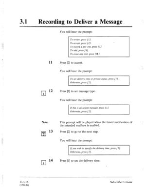 Page 49031 
0 Recording to Deliver a Message _ 
You will hear the prompt: 
To review, press [I]. 
To accept, press [2]. 
To record a new one, press [3]. 
To add, press [4]. 
To erase and exit, press [ $1. 
11 Press [2] to accept. 
You will hear the prompt: 
To set delivery time or private status, press [I]. 
Otherwise, press [2/. 
cl 
12 Press [I] to set message type. 
1 
You will hear the prompt: 
ABC 
cl 2 
cl 
1 
If this is an urgent message, press [l]. 
Otherwise, press [2]. 
This prompt will be played when...