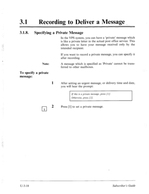 Page 492,..’ 
. . . 
_ 
31 0 Recording to Deliver a Message _ 
3.1.8. 
Specifying a Private Message 
Note: 
To specify a private 
message: 
1 
In the VPS system, you can have a ‘private’ message which 
is like a private letter in the actual post office service. This 
allows you to have your message received only by the 
intended recipient. 
If you want to record a private message, you can specify it 
after recording. 
A message which is specified as ‘Private’ cannot be trans- 
ferred to other mailboxes. 
After...