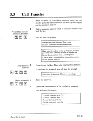 Page 49533 . Call Transfer 
When you enter the subscriber’s command menu, you can 
directly go to the extension which 
you wish by entering [#] 
and the extension number. 
1 
(Voice Mail Service’s 
Extension Number) Dial an extension number which is connected to the Voice 
Mail Service. 
You will hear the prompt: 
Good morning/Good afternoon/Good evening 
You have reached the voice processing system. 
Please enter the mailbox number of the person for whom 
you wish to leave a message, followed by a pound sign....