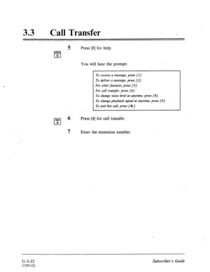 Page 49633 l Call Transfer 
5 Press [0] for help. 
QW 
cl 0 
You will hear the prompt: 
To receive a message, press [I J. 
To deliver a message, press [2]. 
For other features, press [3]. 
For call transfer, press [4]. 
To change voice level at anytime, press [a]. 
To change playback speed at anytime, press [9]. 
To end this call, press [*J. 
Press [4] for call transfer. 
7 ” Enter the extension number. 
, 
U-3-22 
(1292-G) 
Subscriber’s Guide  