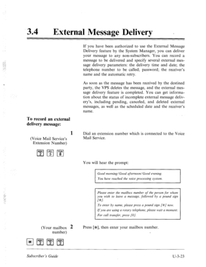 Page 49734 0 
External Message Delivery - 
If you have been authorized to use the External Message 
Delivery feature by the System Manager, you can deliver 
your message to any non-subscribers. You can record a 
message to be delivered and specify several external mes- 
sage delivery parameters: the delivery time and date; the 
telephone number to be called; password; the receiver’s 
name and the automatic retry. 
As soon as the message has been received by the destined 
party, the VPS deletes the message, and...