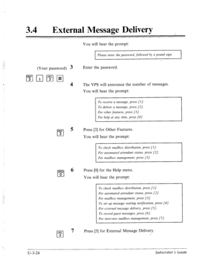 Page 49834 a 
External Message Delivery 
You will hear the prompt: 
Please enter the password, followed by a pound sign. 
the password. 
(Your password) 3 Enter 
l”;‘lnl-qz-J 
The VPS will announce the number of messages. 
You will hear the prompt: 
To receive a message, press [I]. 
Press [3] for Other Features. 
You will hear the prompt: 
To check mailbox distribution, press [I]. 
WE& 
Cl 
6 Press [0] for the Help menu. 
0 
You will hear the prompt: 
To check mailbox distribution, press [I]. 
For automated...