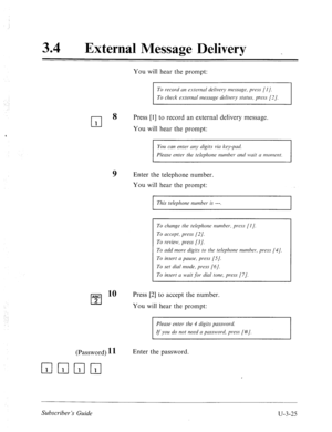 Page 49934 
a 
External Message Delivery _ 
: 
cl 1 
You will hear the prompt: 
To record nn estemal delivery message, press (I]. 
To check extemal messuge delivery status, press [2]. 
8 
Press [l] to record an external delivery message. 
You will hear the prompt: 
You can enter any digits via key-pad. 
Please enter the telephone number and wait u n7oment. 
ABC 
cl 2 
9 Enter the telephone number. 
You will hear the prompt: 
10 
I This telephone nurnher is ---. I 
To chmge the telephone number. press [I]. 
To...