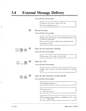 Page 50034 0 
External Message Delivery _ 
You will hear the prompt: 
Please say the receiver’s name at the tone. 
To end recording, press [I]. 
12 Record the name. 
You will hear the prompt: 
Please enter the time for external message delivery, fol- 
lowed by a pound sign. 
If you wish to call now, please press a pound sign now. 
For help, press [O]. 
Enter the time and press a [#] sign. 
You will hear the prompt: 
m or q 
I”t;‘ll-g 
1 Please enter [I] for AM, or [2] for PM. 
14 Select [l] or [2]. 
You will...