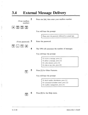 Page 504‘_i 
: :’ 
34 l External Message Delivery 
2 Press star [*I, then enter your mailbox number. 
(Your mailbox 
number) 
You will hear the prompt: 
Please enter the password, followed by a pound sign. 
(Your password) 3 Enter the password. 
1”;‘1r;l~I#I 
4 The VPS will announce the number of messages. 
You will hear the prompt. 
To receive a message, press [I]. 
To deliver a message, press [2]. 
For other features, press [3/. 
For help at any time, press [O]. 
5 Press [3] for Other Features. 
You will hear...