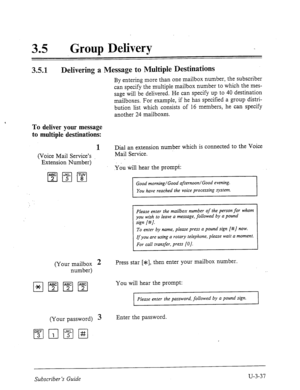 Page 51135 l Group Delivery 
3.5.1 
Delivering a Message to Multiple Destinations 
By entering more than one mailbox number, the subscriber 
can specify the multiple mailbox number to which the mes- 
sage will be delivered. He can specify up to 40 destination 
mailboxes. For example, if he has specified a group distri- 
bution list which consists of 16 members, he can specify 
another 24 mailboxes. 
TO deliver your message 
to multiple destinations: 
1 Dial an extension number which is connected to the Voice...