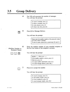 Page 51235 . 
Group Delivery 
4 The VPS will announce the number of messages. 
You will hear the prompt: 
For hetp at any time, press [O]. 
ABC 
cl 2 
5 Press [2] for Message Delivery. 
‘_ , ‘: (Mailbox Number or 
Recipient Name) 
cl 1 
You will hear the prompt: 
Please enter the mailbox number of the person for whom 
To enter by name, please press a pound sign [#J and [l]. 
6 Enter the mailbox number of your intended recipient 
the first four letters of the recipient’s surname. 
You will hear the prompt:...