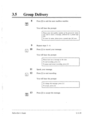 Page 51335 0 
Group Delivery 
8 Press [2] to add the next mailbox number. 
ABC 
cl 2 
You will hear the prompt: 
cl 1 
cl 1 
Please enter the mailbox number of the person for whom 
you wish to leave a message, followed by a pound sign 
I#l. 
To enter by name, please press a pound sign [#/ now. 
9 Repeat steps 5-6. 
10 Press [l] to record your message. 
You will hear the prompt: 
Please leave me a message at the tone. 
To end recording, press [I]. 
To pause and restart recording, press [2]. 
11 
12 Speak your...