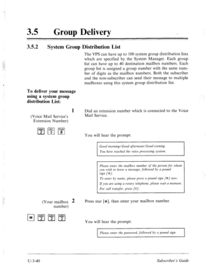 Page 5141: 
‘. 
. . T 
35 l Group Delivery 
3.5.2 
System Group Distribution List 
The VPS can have up to 100 system group distribution lists 
which are specified by the System Manager. Each group 
list can have up to 40 destination mailbox numbers. Each 
group list is assigned a group number with the same num- 
ber of digits as the mailbox numbers. Both the subscriber 
and the non-subscriber can send their message to multiple 
mailboxes using this system group distribution list. 
To deliver your message 
using...