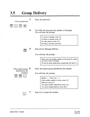Page 51535 0 Group Delivery 
3 Enter the password. 
(Your password) 
4 The VPS will announce the number of messages. 
You will hear the prompt: 
(The system group 6 
distribution list 
number) 
To receive a message, press [I J. 
To deliver a message, press [2]. 
For other features, press [3]. 
For help at any time, press [O]. 
Press [2] for Message Dklivery. 
You will hear the prompt: 
Please enter the mailbox number of the person for whom 
you wish to leave a message. 
To enter by name, please press a pound...