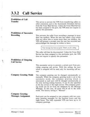 Page 533.3.2 Call Service 
Prohibition of Call 
Transfer 
Prohibition of Successive 
Recording 
This serves to prevent the VPS from transferring callers to 
other extensions and to the Automated Attendant Service 
from the Voice Mail Service. Unless the Voice Mail Service 
has been assigned to the port, the VPS does not require to 
specify this parameter. 
This prevents the caller from recording a message in more 
than one mailbox. When the user has called a port which 
does not allow him to access more than...