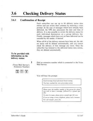 Page 52136 0 
Checking Delivery Status 
3.6.1 
Confirmation of Receipt 
To be provided with 
information on the 
delivery status: 
Each subscriber can use up to 84 delivery status data 
entries and can review their contents by receiving a voice 
prompt. In the case of messages which have ‘already been 
delivered, the VPS also announces the date and time of 
delivery. It is also possible to review the delivery status for 
each individual destination on a group delivery list. 
Finally, messages which have not yet...