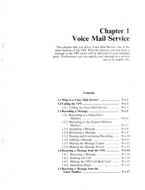 Page 529:. 
: 
Voice Mai 
This chapter tells you about Voice Mail Service, one of the 
main features of the VPS. With this feature, you can leave a 
message in the VPS which will be delivered to your intended 
party. Furthermore you can specify your message as a private 
one or as urgent one. 
Contents 
_..: 
-,.: 
1.1 What is a Voice Mail Service? .......................... N-I-2 
1.2 Calling the VPS ............................................... N-I-3 
1.2.1 
Calling the Voice Mail Service .............. N-l...