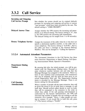 Page 543.3.2 Call Service 
Incoming and Outgoing 
Call Service Prompt 
Delayed Answer Time 
Rotary Telephone Service 
Sets whether the system should use its original (default) 
prompts for incoming and outgoing call service or custom 
“user prompts” which have been recorded by the user. The 
default setting is “USER PROMPT.” 
Assigns whether the VPS answers the incoming call imme- 
diately or in delayed timing. The factory setting is “O”, that 
is, the VPS answers the incoming calls immediately. 
The delayed...