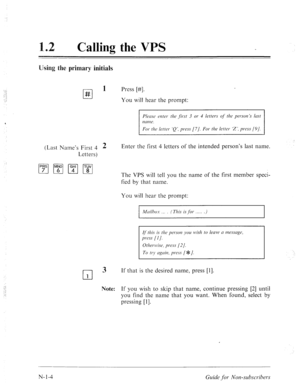 Page 532Calling the VPS 
Using the primary initials 
cl 
1 
# Press [#I. 
You will hear the prompt: 
For the letter. ‘Q’, press [7/. For the letter ‘Z’, press (91. 
(Last Name’s First 4 2 
Letters) 
0 
3 
1 
Note: 
Enter the first 4 letters of the intended person’s last name. 
The VPS will tell you the name of the first member speci- 
fied by that name. 
You will hear the prompt: 
Mrrilho.\- ( This is Jbr ) 
I 
If that is the desired name, press [I]. 
If you wish to skip that name, continue pressing [2] until...