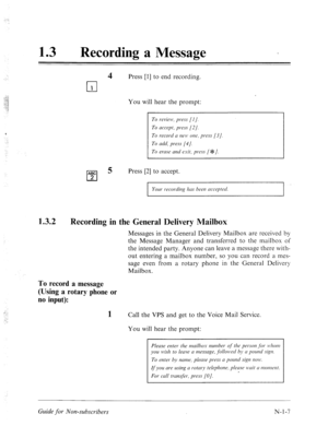 Page 535. . ._ 
13 0 
Recording a Message 
.:.. 
, ii: ...1 
;. ; 
. ..-. ,3 
.\. 
::; 
..z 
4 Press [l] to end recording. 
cl 
1 
You will hear the prompt: 
< 
ABC 
cl 
5 Press [2] to accept. 
2 
Your recording has been mcep ted. 
1.3.2 
Recording in the General Delivery Mailbox 
Messages in the General Delivery Mailbox are received by 
the Message Manager and transferred to the mailbox of 
the intended party. Anyone can leave a message there with- 
out entering a mailbox number, so you can record a mes- 
sage...