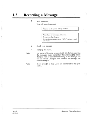 Page 53613 0 Recording a Message 
2 Wait a moment. 
You will hear the prompt: 
‘.. : 
-. ; 
: 
‘ 
3 Speak your message. 
Welcome to the general delivery mailbox. 
Please leave me a message at the tone. 
To cancel your message, press I*:/, if you have a touch- 
4 Hang up the phone. 
Note: No matter which step you are in (if it is before accepting 
the message), please remember that pressing [*I means 
that you want to cancel the recording of the message and 
exit the service. Once you have accepted the message,...