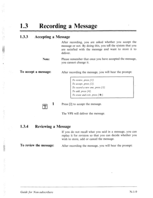 Page 537< 
: 
13 a Recording a Message 
1.3.3 
Accepting a Message 
After recording, you are asked whether you accept the 
message or not. By doing this, you tell the system that you 
are satisfied with the message and want to store it to 
deliver. 
Note: Please remember that once you have accepted the message, 
‘ you cannot change it. 
To accept a message: After recording the message, you will hear the prompt: 
To r-evielt: press [I]. 
To uccept, press [2]. 
To record n neM1 one, press [3]. 
To L&‘, press [4]....