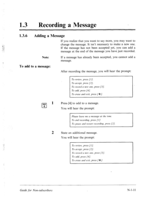 Page 53913 0 
Recording a Message 
1.3.6 
Adding a Message 
Note: 
To add to a message: 
If you realize that you want to say more, you may want to 
change the message. It isn’t necessary to make a new one. 
If the message has not been accepted yet, you can add a 
message at the end of the message you have just recorded. 
If a message has already been accepted, you cannot add a 
message. 
After recording the message, you will hear the prompt: 
To review, press [I]. 
To accept, press [2/. 
To record a new one,...