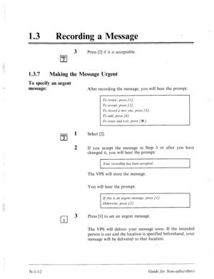 Page 540; ‘, 
: : 
: : 
13 0 Recording a Message 
3 Press [2] if it is acceptable. 
ABC 
cl 2 
1.3.7 
Making the Message Urgent 
To specify 
message: an urgent 
After recording the message, you will hear the prompt: 
To review, press [I]. 
To accept, press [2]. 
To record CI new one, press [.?I. 
To add, press [4]. 
To erme and esit, press [ #=I. 
ABC 
cl 
1 Select [2]. 
2 
2 If you accept the message in Step 3 or after you have 
changed it, you will hear the prompt: 
Your recording bus been accepted. 
The VPS...