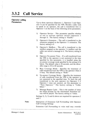 Page 55.f 
..: 
-. ! 
! 
‘ 
-.. 
..‘..! 
. . : 
3.3.2 Call Service 
Operator calling 
Parameters 
Up to three operators (Operator 1, Operator 2 and Oper- 
ator 3) can be specified for the VPS. Should a caller wish 
to speak to an operator, the call is transferred first to 
Operator 1 on the basis of the following seven parameters. 
1) 
2) 
3) 
4) 
5) 
6) 
7) Operator Service- This parameter specifies whether 
or not to activate operator service (operators 1 
through 3) . The factory setting is “Enable.”...