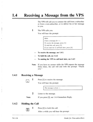 Page 542‘ 
14 
0 
Receiving a Message from the VPS 
The VPS will call you to connect the call from a subscriber 
or from a non-subscriber, or to deliver his or her message 
to you. 
1 The VPS calls you. 
You will hear the prompt: 
- To receive the message, see 1.4.1. 
- To hold the ,call, see 1.4.2 
- To making the VPS to call hack later, see 1.4.3 
Hello. 
I have CI message for ----. 
To receive the message, press [I]. 
To hold this cull, press [2/. 
If you wunt me to call back later., press [8]. 
Note: If you...