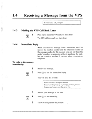 Page 543: 
:. ;..- 
. . . 
:. 
14 
0 Receiving a Message from the V-PS 
I To retrieve the call, press [2]. I 
1.4.3 
Making the VPS Call Back Later 
TUV l-l 1 
Press [8] to make the VPS call you back later. 
8 
- The VPS will then call you back later. 
1.4.4 
Immediate 
To reply to the message 
immediately: 
Reply 
1 
ABC 
cl 
2 
2 
3 
cl 
4 
1 
5 
When you receive a message from a subscriber, the VPS 
records the mailbox number and the extension number of 
the message sender. In this manner, you can call back...