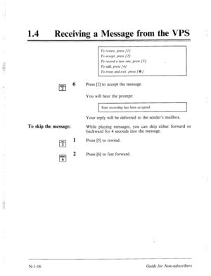 Page 54414 l Receiving a Message from the VPS 
To review, press (I]. 
To accept, press [2]. 
To record a new one, press [3]. 
To add, press [4/. 
To erase and exit, press [#=I. 
ARC 
0 
6 Press [2] to accept the message. 
2 
You will hear the prompt: 
I Your recording has been accepted. I 
To skip the message: 
Your reply will be delivered to the sender’s mailbox. 
While playing messages, you can skip either forward 
backward for 4 seconds into the message. 
JKL 
cl 
1 Press [5] to rewind. 
5 
MN0 
cl 
2 Press...