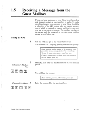 Page 54515 l Receiving a Message fro 
Guest Mailbox 
Calling the VPS 
1 
2 
(Subscriber’s Mailbox 
No.) If you and your customer or your friend must have close 
and frequent contact, a guest mailbox is useful. To make 
use of this feature, your customer or your friend should be 
a subscriber of the VPS system, who has a guest account, 
one of which is assigned as a guest mailbox for you, and 
you use a touch-tone telephone. The mailbox number of 
the person and the password to open the guest mailbox 
should be...