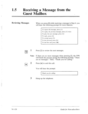 Page 548:.: : 
: 
.-. 
._ 
, 
Receiving a Message from the 
Guest Mailbox 
Reviewing Messages When you press [0] while receiving a message in Step 4, you 
will hear the following prompt for more features: 
To repeat this message, press [I J. 
To replay the previous message, press [I] twice. 
To p1a.y the next message, press [2]. 
To reply, press [4]. 
To rewind, press [S]. 
To 
,f&t forward, press [6]. 
To end this call, press [J1: J. 
ABC 
cl 2 
cl * 
1 
Note: 
2 
3 
Press [2] to review the next messages. 
If...
