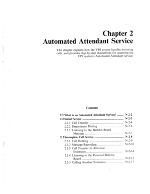 Page 549: 
-. : 
.:: 
: 
Chapter 2 
Automated Attendant Sgwiee 
This chapter explains how the VPS system handles incoming 
calls, and provides step-by-step instructions for accessing the 
VPS system’s Automated Attendant service. 
Contents 
2.1 
What is an Automated Attendant Service? ........ N-2-2 
2.2 Initial Service .................................................... N-2-3 
2.2.1 
Call Transfer ........................................... N-2-4 
2.2.2 Department Dialing 
...................................