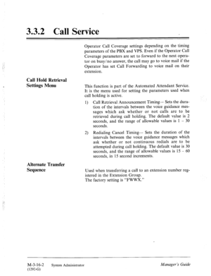 Page 563.3.2 Call Service 
Operator Call Coverage settings depending on the timing 
parameters of the PBX and VPS. Even if the Operator Call 
Coverage parameters are set to forward to the next opera- 
tor on busy/no answer, the call may go to voice mail if the 
Operator has set Call Forwarding to voice mail on their 
extension. 
Call Hold Retrieval 
Settings Menu 
This function is part of the Automated Attendant Service. 
It is the menu used for setting the parameters used when 
call holding is active. 
1) Call...