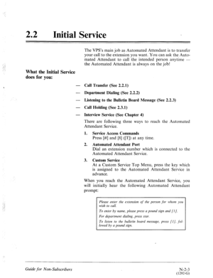 Page 55122 
a 
Initial Service 
What the Initial Service 
does for you: 
:. 
The VPS’s main job as Automated Attendant is to transfer 
your call to the extension you want. You can ask the Auto- 
mated Attendant to call the intended person anytime - 
the Automated Attendant is always on the job! 
Call Transfer (See 2.2.1) 
Department Dialing (See 2.2.2) 
Listening to the Bulletin Board Message (See 2.2.3) 
Call Holding (See 2.3.1) 
Interview Service (See Chapter 4) 
There are following three ways to reach the...