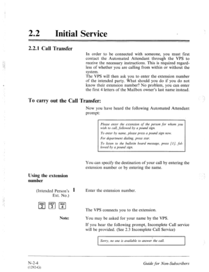 Page 552.i 
.: 
Initial Service 
2.2.1 Call Transfer 
In order to be connected with someone, you must first 
contact the Automated Attendant through the VPS to 
receive the necessary instructions. This is required regard- 
less of whether you are calling from within or without the 
system. 
The VPS will then ask you to enter the extension number 
of the intended party. What should you do if you do not 
know their extension number? No problem, you can enter 
the first 4 letters of the Mailbox owner’s last name...