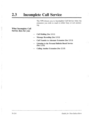 Page 55623 0 
Incomplete Call Service _ 
The VPS directs you to Incomplete Call Service when the 
extension you wish to reach is either busy or not answer- 
ing. 
What Incomplete Call 
Service does for you: 
- Call Holding (See 2.3.1) 
- Message Recording (See 2.3.2) 
- 
Call Transfer to Alternate Extension (See 2.3.3) 
- 
Listening to the Personal Bulletin Board Service 
(See 2.3.4) 
- Calling Another Extension (See 2.3.5) 
N-2-8 
Guide for Non-Subscvibevs  