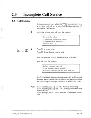 Page 55723 l Incomplete Call Service - 
2.3.1 Call Holding 
If the extension is busy when the VPS tries to connect you 
to it, your call will go to the Call Holding category of 
Incomplete Call Service. 
If the line is busy, you will hear the prompt: 
Sorry, this line is busy. 
. . . other people are waiting to connect. 
If you would like to hold, press [I]. 
Otherwise, press [2]. 
q .,pFJ 2 
Press [l] to go on hold. 
Press [2] if you do not wish to wait. 
You are then free to take another course of action. 
You...