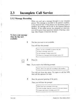 Page 558‘ 
: 
23 0 
Incomplete Call Service _ 
2.3.2 Message Recording 
When you can’t get a message through to your intended 
person. This message is recorded in the person’s mailbox, 
to be retrieved later. If the person you call doesn’t have a 
mailbox, the message will be left in the General Delivery 
Mailbox. If the called person has prepared an interview, 
you will be given these questions instead of leaving a mes- 
sage. (See Chapter 4 Interview Service) 
To leave your message 
when the line isn’t...